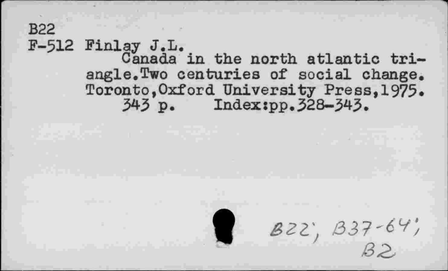 ﻿B22
F-512 Finlay J.L.
Canada in the north atlantic triangle.Two centuries of social change. Toronto,Oxford University Press,1975*
545 p.	Index:pp.528-545.
BZV Z33?'<5^;
B2,